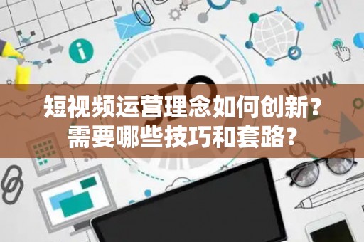 短视频运营理念如何创新？需要哪些技巧和套路？
